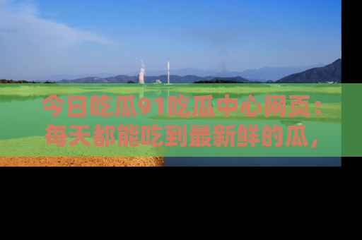 今日吃瓜91吃瓜中心网页：每天都能吃到最新鲜的瓜，八卦互动精彩无限！
