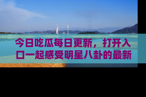 今日吃瓜每日更新，打开入口一起感受明星八卦的最新动态，别说我没告诉你哦！