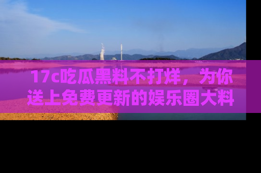 17c吃瓜黑料不打烊，为你送上免费更新的娱乐圈大料！
