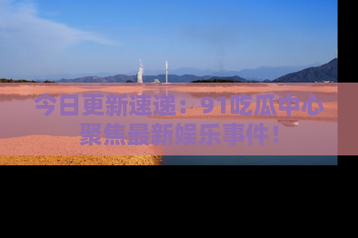 今日更新速递：91吃瓜中心聚焦最新娱乐事件！
