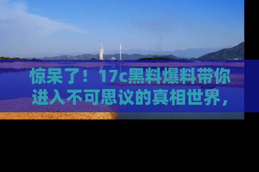 惊呆了！17c黑料爆料带你进入不可思议的真相世界，赶快看链接！