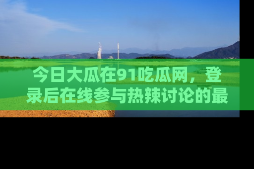 今日大瓜在91吃瓜网，登录后在线参与热辣讨论的最佳去处！