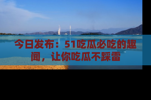 今日发布：51吃瓜必吃的趣闻，让你吃瓜不踩雷