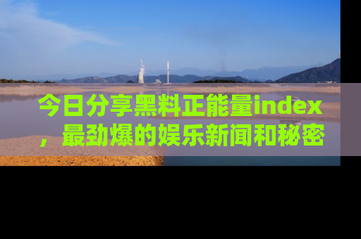 今日分享黑料正能量index，最劲爆的娱乐新闻和秘密等你来发现！