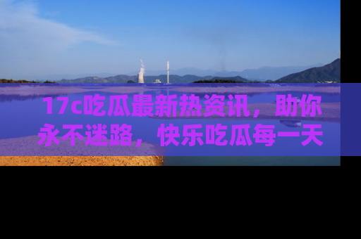17c吃瓜最新热资讯，助你永不迷路，快乐吃瓜每一天！