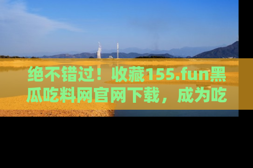 绝不错过！收藏155.fun黑瓜吃料网官网下载，成为吃瓜达人！