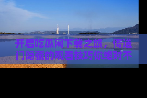 开启吃瓜网下载之旅，传送门隐藏的观看技巧你绝对不能错过！