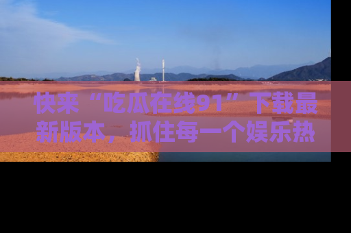 快来“吃瓜在线91”下载最新版本，抓住每一个娱乐热点的精彩瞬间！