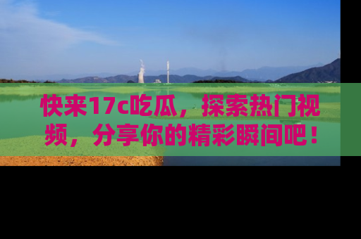 快来17c吃瓜，探索热门视频，分享你的精彩瞬间吧！