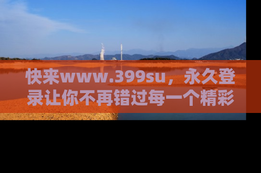 快来www.399su，永久登录让你不再错过每一个精彩的吃瓜瞬间！