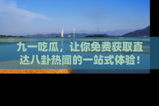 九一吃瓜，让你免费获取直达八卦热闻的一站式体验！