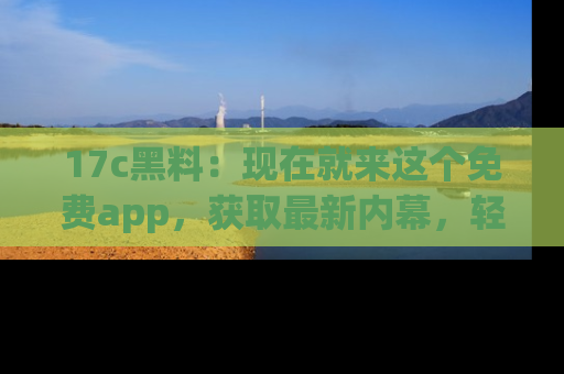 17c黑料：现在就来这个免费app，获取最新内幕，轻松掌握娱乐圈动向！