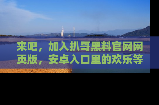 来吧，加入扒哥黑料官网网页版，安卓入口里的欢乐等着你！