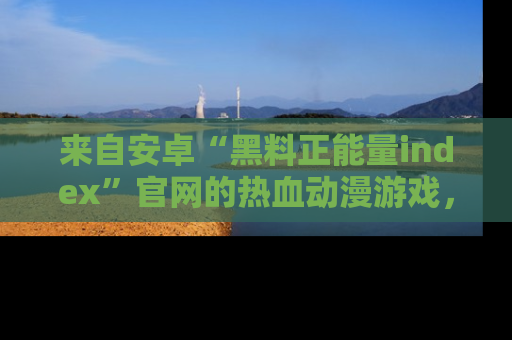 来自安卓“黑料正能量index”官网的热血动漫游戏，聚焦黑料与正能量的精彩时刻