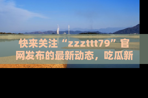 快来关注“zzzttt79”官网发布的最新动态，吃瓜新闻一手掌握，精彩不停！