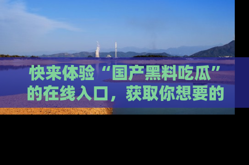快来体验“国产黑料吃瓜”的在线入口，获取你想要的所有独家黑料！