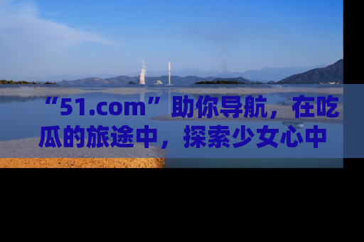 “51.com”助你导航，在吃瓜的旅途中，探索少女心中的小秘密喔！