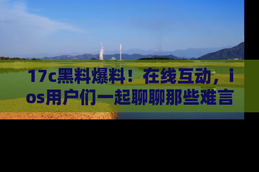 17c黑料爆料！在线互动，ios用户们一起聊聊那些难言之隐吧！