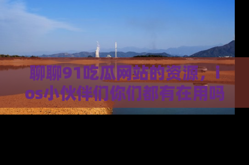 聊聊91吃瓜网站的资源，ios小伙伴们你们都有在用吗？