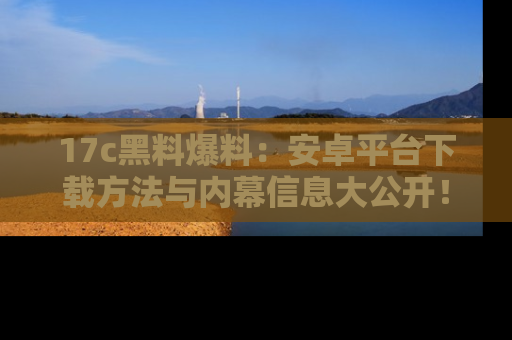 17c黑料爆料：安卓平台下载方法与内幕信息大公开！