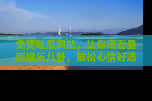 免费吃瓜网站，让你观看最新娱乐八卦，放松心情好选择