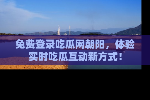 免费登录吃瓜网朝阳，体验实时吃瓜互动新方式！