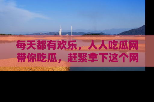 每天都有欢乐，人人吃瓜网带你吃瓜，赶紧拿下这个网址与地址吧！