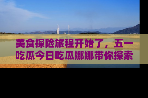 美食探险旅程开始了，五一吃瓜今日吃瓜娜娜带你探索精彩首页线路。