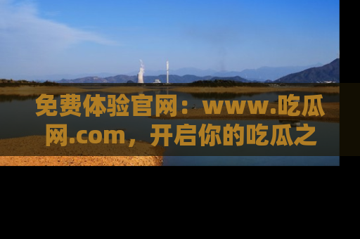 免费体验官网：www.吃瓜网.com，开启你的吃瓜之旅