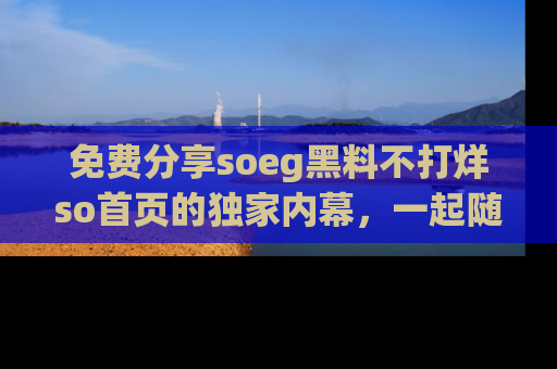 免费分享soeg黑料不打烊so首页的独家内幕，一起随时吃瓜吧！