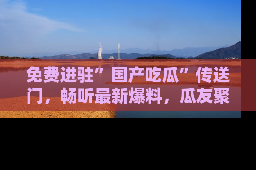 免费进驻”国产吃瓜”传送门，畅听最新爆料，瓜友聚集地等你！
