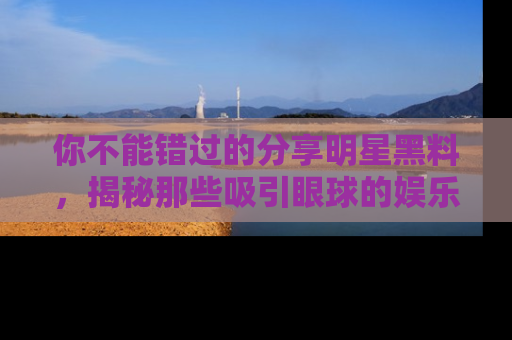 你不能错过的分享明星黑料，揭秘那些吸引眼球的娱乐新闻。