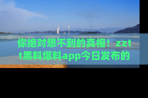 你绝对想不到的真相！zztt黑料爆料app今日发布的黑料让人叫绝！