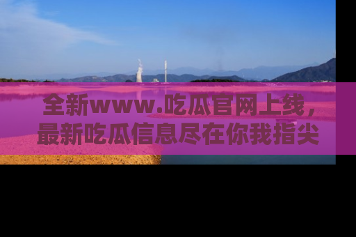全新www.吃瓜官网上线，最新吃瓜信息尽在你我指尖！