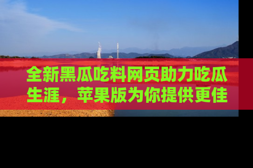 全新黑瓜吃料网页助力吃瓜生涯，苹果版为你提供更佳体验！