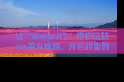让“www.17”带你玩转ios美食线路,开启甜蜜的吃瓜时光吧!