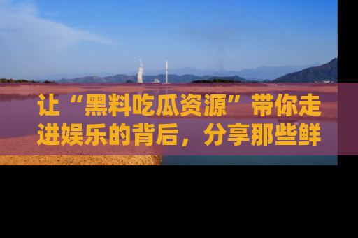 让“黑料吃瓜资源”带你走进娱乐的背后,分享那些鲜为人知的黑料,成为吃瓜界的资深玩家!