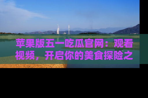 苹果版五一吃瓜官网：观看视频，开启你的美食探险之旅!