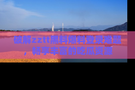 破解zztt黑料爆料登录难题，畅享丰富的吃瓜资源