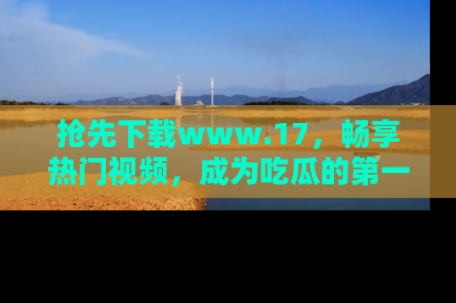 抢先下载www.17，畅享热门视频，成为吃瓜的第一手信息者！