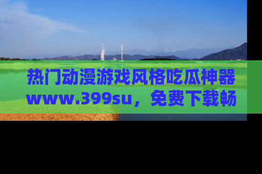热门动漫游戏风格吃瓜神器www.399su,免费下载畅享精彩