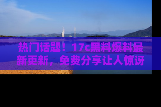热门话题!17c黑料爆料最新更新,免费分享让人惊讶的事实!