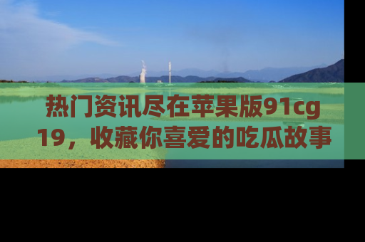 热门资讯尽在苹果版91cg19，收藏你喜爱的吃瓜故事吧！