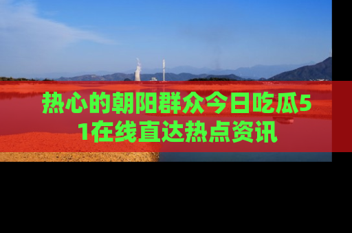 热心的朝阳群众今日吃瓜51在线直达热点资讯