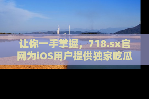 让你一手掌握,718.sx官网为iOS用户提供独家吃瓜内容!