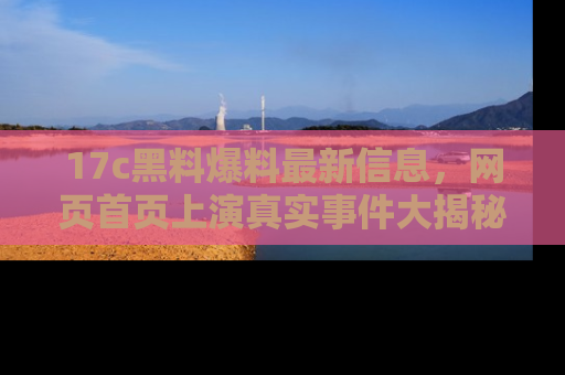 17c黑料爆料最新信息，网页首页上演真实事件大揭秘