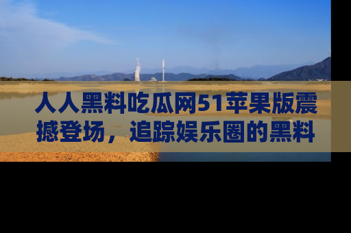 人人黑料吃瓜网51苹果版震撼登场，追踪娱乐圈的黑料与热闻