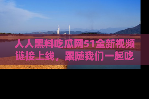 人人黑料吃瓜网51全新视频链接上线，跟随我们一起吃瓜围观！
