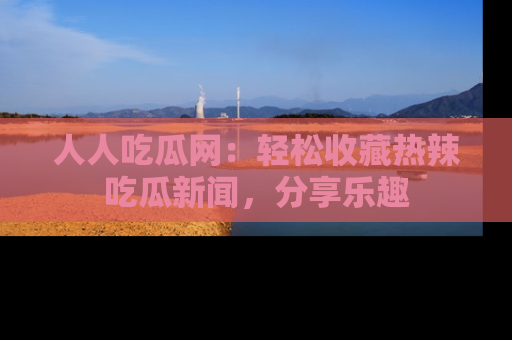 人人吃瓜网：轻松收藏热辣吃瓜新闻，分享乐趣