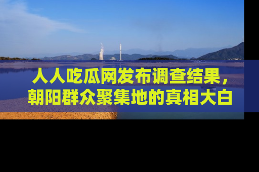 人人吃瓜网发布调查结果，朝阳群众聚集地的真相大白